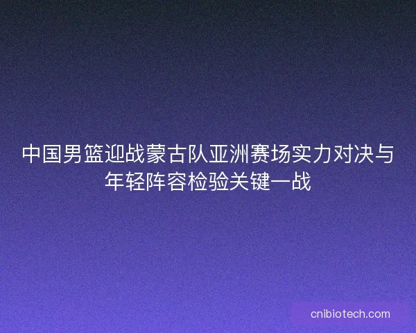 中国男篮迎战蒙古队亚洲赛场实力对决与年轻阵容检验关键一战