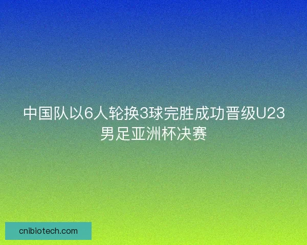 中国队以6人轮换3球完胜成功晋级U23男足亚洲杯决赛 中国队以6人轮换3球完胜成功晋级U23男足亚洲杯决赛