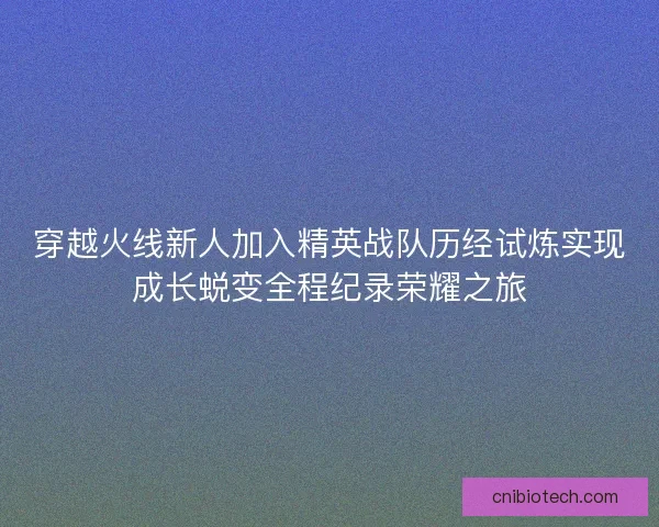穿越火线新人加入精英战队历经试炼实现成长蜕变全程纪录荣耀之旅 穿越火线新人加入精英战队历经试炼实现成长蜕变全程纪录荣耀之旅