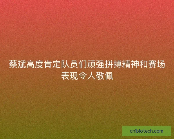蔡斌高度肯定队员们顽强拼搏精神和赛场表现令人敬佩