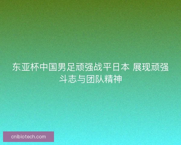 东亚杯中国男足顽强战平日本 展现顽强斗志与团队精神