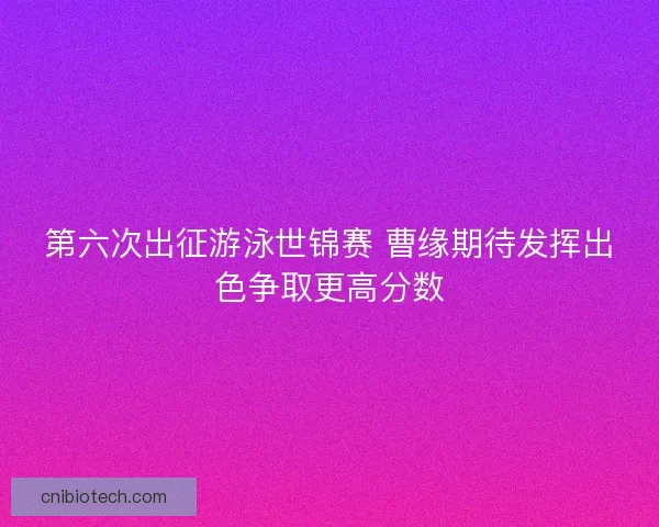 第六次出征游泳世锦赛 曹缘期待发挥出色争取更高分数 第六次出征游泳世锦赛 曹缘期待发挥出色争取更高分数