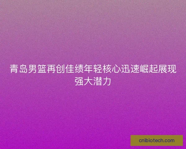 青岛男篮再创佳绩年轻核心迅速崛起展现强大潜力 青岛男篮再创佳绩年轻核心迅速崛起展现强大潜力