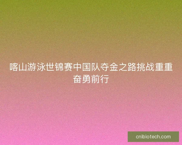 喀山游泳世锦赛中国队夺金之路挑战重重奋勇前行 喀山游泳世锦赛中国队夺金之路挑战重重奋勇前行