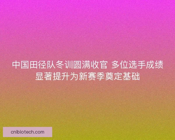 中国田径队冬训圆满收官 多位选手成绩显著提升为新赛季奠定基础