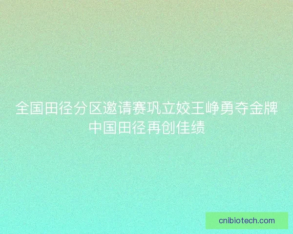 全国田径分区邀请赛巩立姣王峥勇夺金牌中国田径再创佳绩
