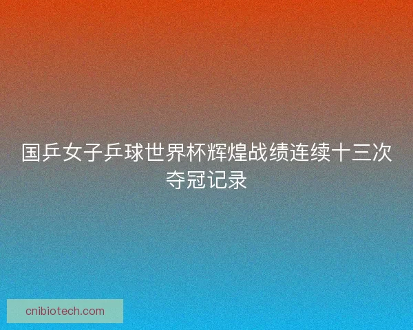 国乒女子乒球世界杯辉煌战绩连续十三次夺冠记录 国乒女子乒球世界杯辉煌战绩连续十三次夺冠记录