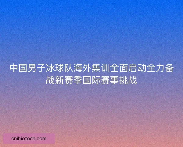 中国男子冰球队海外集训全面启动全力备战新赛季国际赛事挑战