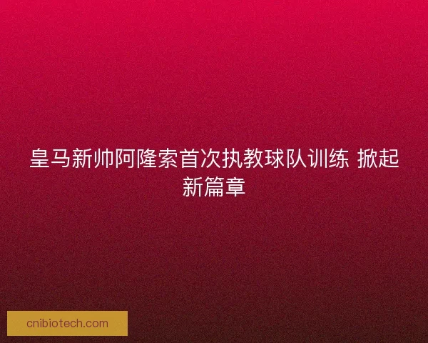 皇马新帅阿隆索首次执教球队训练 掀起新篇章