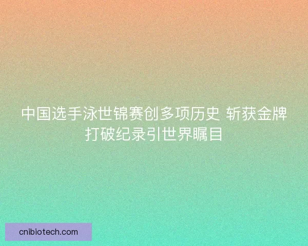 中国选手泳世锦赛创多项历史 斩获金牌打破纪录引世界瞩目
