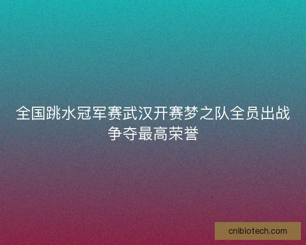 全国跳水冠军赛武汉开赛梦之队全员出战争夺最高荣誉